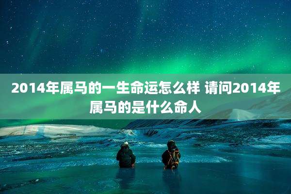 2014年属马的一生命运怎么样 请问2014年属马的是什么命人