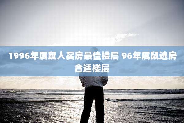 1996年属鼠人买房最佳楼层 96年属鼠选房合适楼层