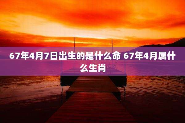 67年4月7日出生的是什么命 67年4月属什么生肖