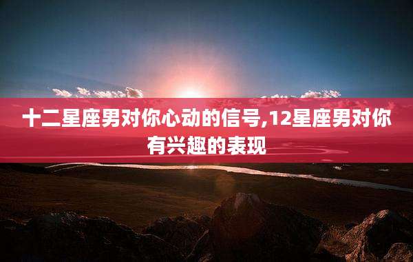 十二星座男对你心动的信号,12星座男对你有兴趣的表现