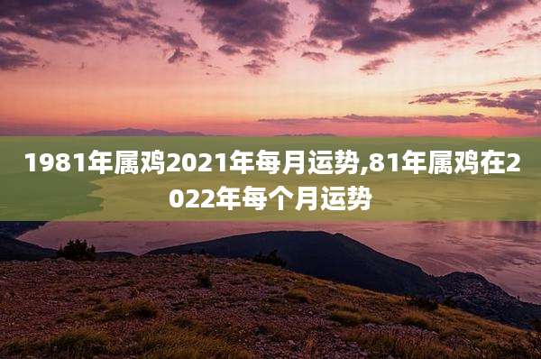1981年属鸡2021年每月运势,81年属鸡在2022年每个月运势