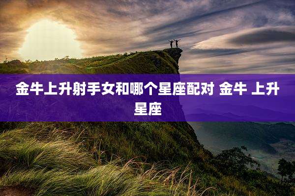 金牛上升射手女和哪个星座配对 金牛 上升星座