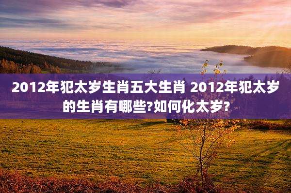 2012年犯太岁生肖五大生肖 2012年犯太岁的生肖有哪些?如何化太岁?