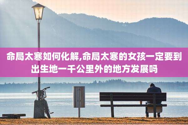 命局太寒如何化解,命局太寒的女孩一定要到出生地一千公里外的地方发展吗