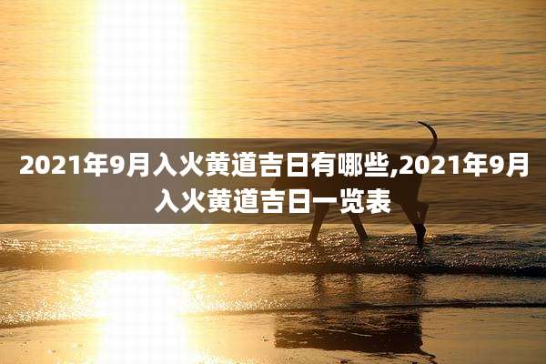 2021年9月入火黄道吉日有哪些,2021年9月入火黄道吉日一览表