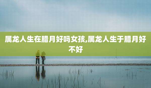 属龙人生在腊月好吗女孩,属龙人生于腊月好不好