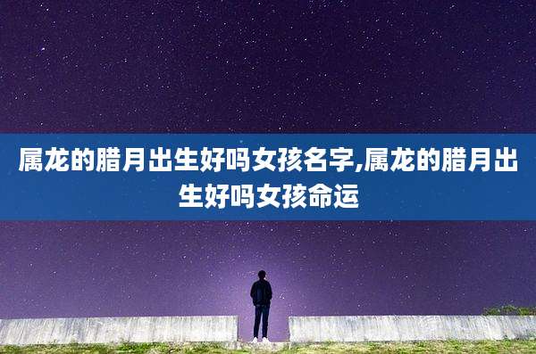 属龙的腊月出生好吗女孩名字,属龙的腊月出生好吗女孩命运