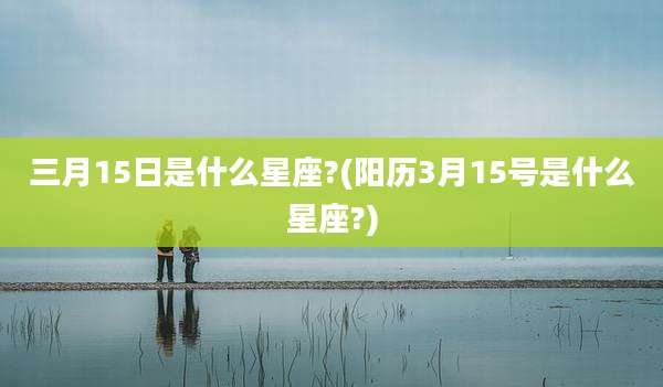 三月15日是什么星座?(阳历3月15号是什么星座?)