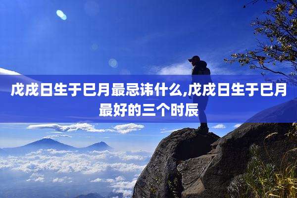 戊戌日生于巳月最忌讳什么,戊戌日生于巳月最好的三个时辰