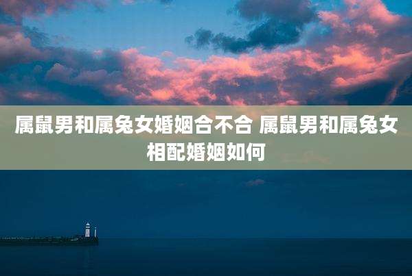 属鼠男和属兔女婚姻合不合 属鼠男和属兔女相配婚姻如何