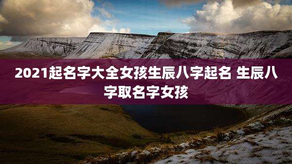 2021起名字大全女孩生辰八字起名 生辰八字取名字女孩