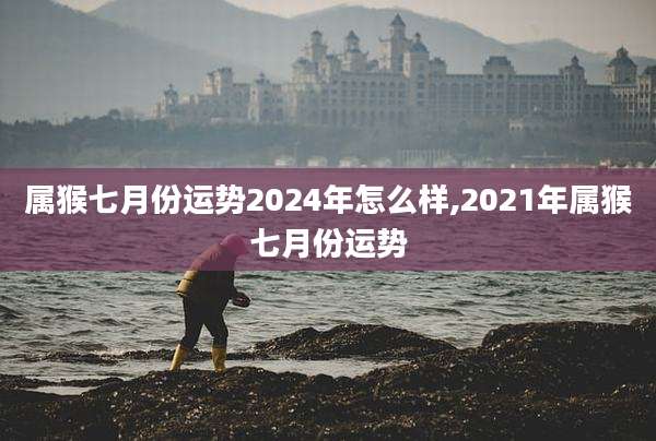 属猴七月份运势2024年怎么样,2021年属猴七月份运势