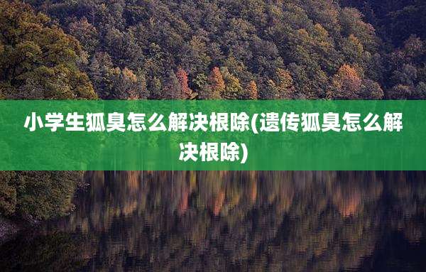 小学生狐臭怎么解决根除(遗传狐臭怎么解决根除)