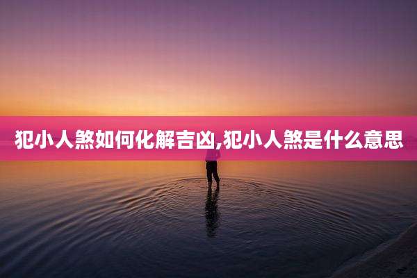 犯小人煞如何化解吉凶,犯小人煞是什么意思