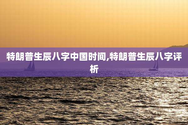 特朗普生辰八字中国时间,特朗普生辰八字评析