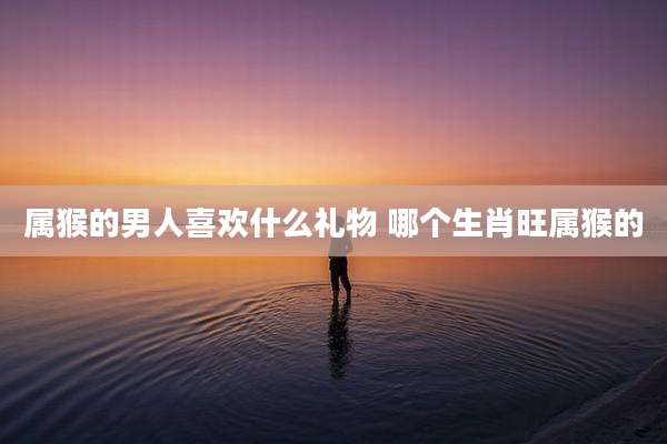 属猴的男人喜欢什么礼物 哪个生肖旺属猴的