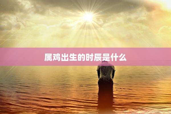属鸡出生的时辰是什么
