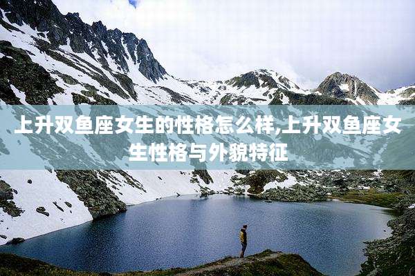 上升双鱼座女生的性格怎么样,上升双鱼座女生性格与外貌特征
