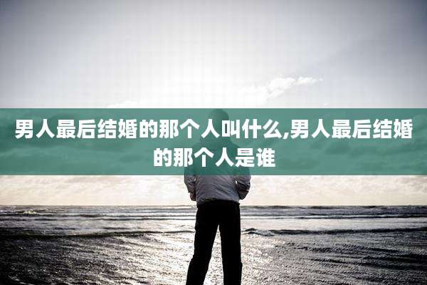 男人最后结婚的那个人叫什么,男人最后结婚的那个人是谁