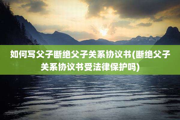 如何写父子断绝父子关系协议书(断绝父子关系协议书受法律保护吗)