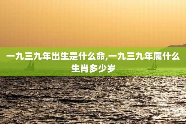 一九三九年出生是什么命,一九三九年属什么生肖多少岁