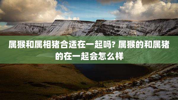 属猴和属相猪合适在一起吗? 属猴的和属猪的在一起会怎么样