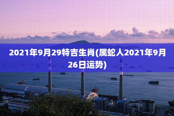 2021年9月29特吉生肖(属蛇人2021年9月26日运势)