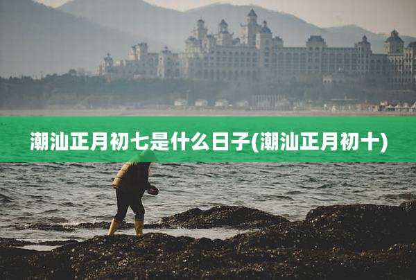 潮汕正月初七是什么日子(潮汕正月初十)