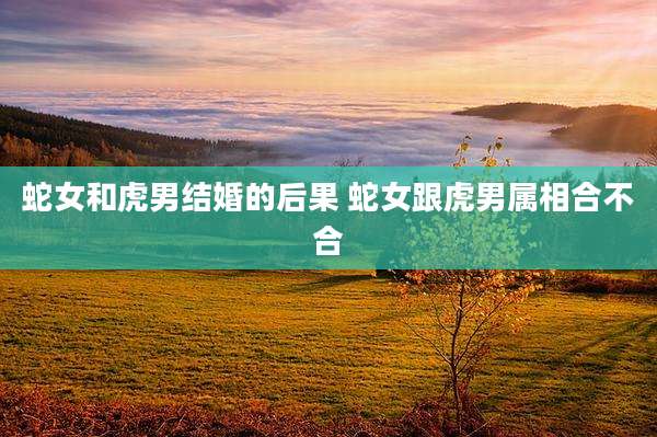 蛇女和虎男结婚的后果 蛇女跟虎男属相合不合