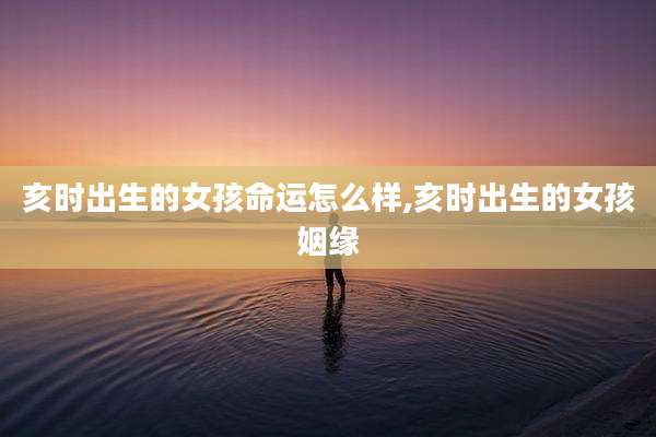 亥时出生的女孩命运怎么样,亥时出生的女孩姻缘