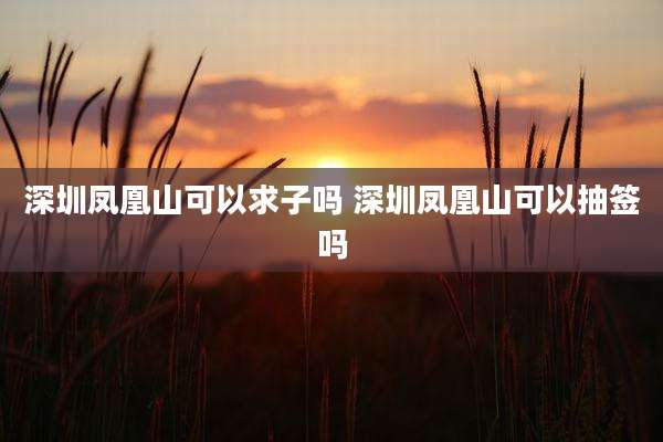 深圳凤凰山可以求子吗 深圳凤凰山可以抽签吗