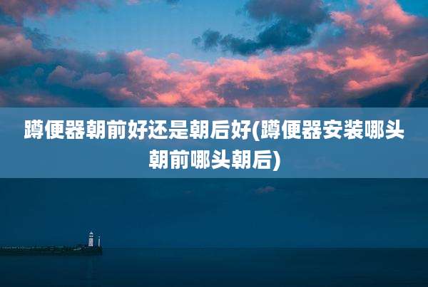 蹲便器朝前好还是朝后好(蹲便器安装哪头朝前哪头朝后)