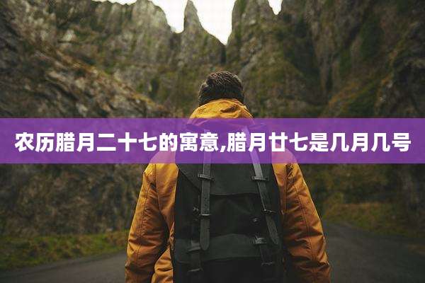 农历腊月二十七的寓意,腊月廿七是几月几号