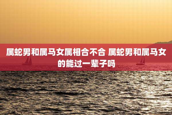 属蛇男和属马女属相合不合 属蛇男和属马女的能过一辈子吗