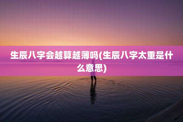 生辰八字会越算越薄吗(生辰八字太重是什么意思)
