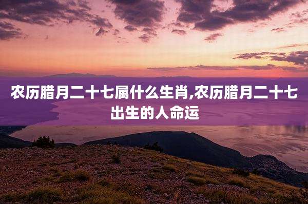 农历腊月二十七属什么生肖,农历腊月二十七出生的人命运