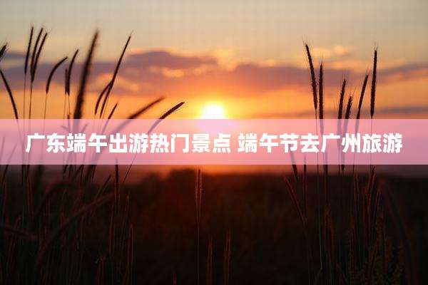 广东端午出游热门景点 端午节去广州旅游