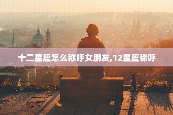 十二星座怎么称呼女朋友,12星座称呼