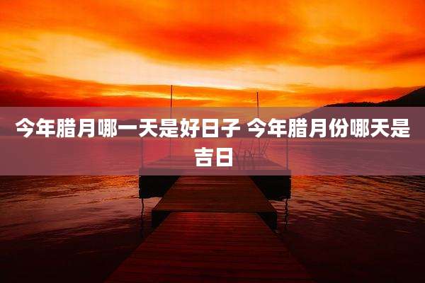 今年腊月哪一天是好日子 今年腊月份哪天是吉日