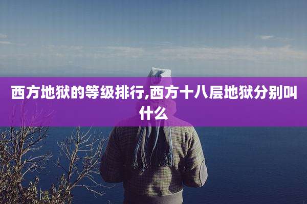 西方地狱的等级排行,西方十八层地狱分别叫什么