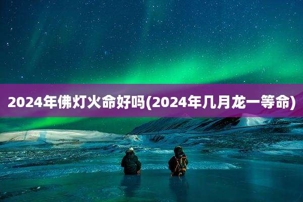 2024年佛灯火命好吗(2024年几月龙一等命)