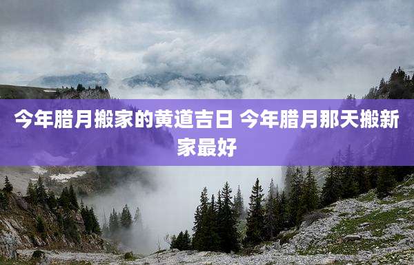 今年腊月搬家的黄道吉日 今年腊月那天搬新家最好