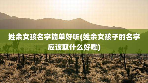 姓余女孩名字简单好听(姓余女孩子的名字应该取什么好嘞)