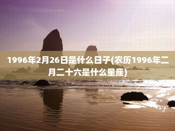 1996年2月26日是什么日子(农历1996年二月二十六是什么星座)