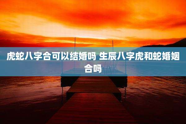 虎蛇八字合可以结婚吗 生辰八字虎和蛇婚姻合吗