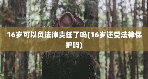 16岁可以负法律责任了吗(16岁还受法律保护吗)