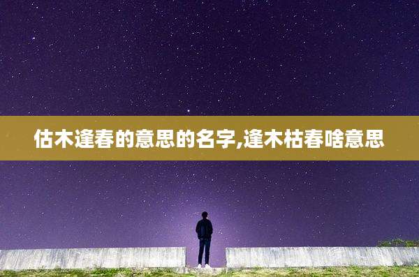 估木逢春的意思的名字,逢木枯春啥意思