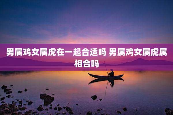 男属鸡女属虎在一起合适吗 男属鸡女属虎属相合吗