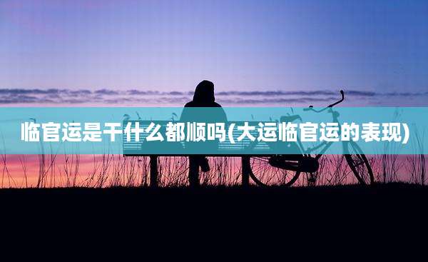 临官运是干什么都顺吗(大运临官运的表现)