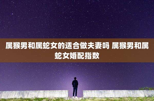 属猴男和属蛇女的适合做夫妻吗 属猴男和属蛇女婚配指数
